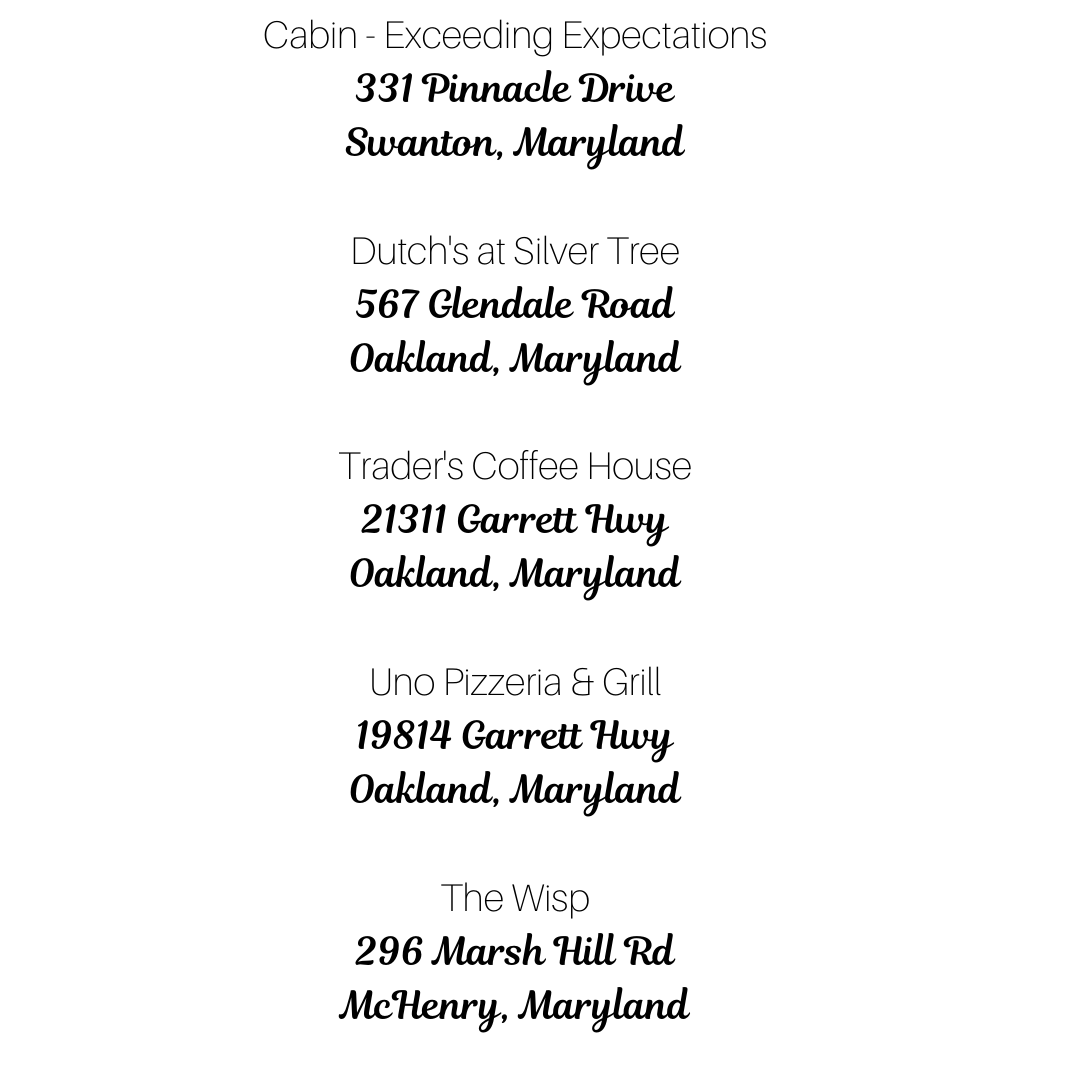 Cabin - Exceeding Expectations 331 Pinnacle Drive Swanton, Maryland Dutch's at Silver Tree 567 Glendale Road Oakland, Maryland Trader's Coffee House 21311 Garrett Hwy Oakland, Maryland Uno Pizzeria & Grill 19814 Garr